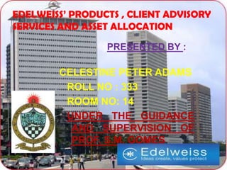 EDELWEISS’ PRODUCTS , CLIENT ADVISORY
SERVICES AND ASSET ALLOCATION

                 PRESENTED BY :

        CELESTINE PETER ADAMS
         ROLL NO : 333
         ROOM NO: 14
         UNDER THE GUIDANCE
          AND SUPERVISION OF
          PROF. S.M. GOMES.
 