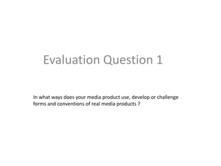 Evaluation Question 1 
In what ways does your media product use, develop or challenge 
forms and conventions of real media products ? 
 