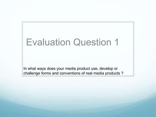 Evaluation Question 1 
In what ways does your media product use, develop or 
challenge forms and conventions of real media products ? 
 