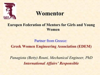 Womentor
Europen Federation of Mentors for Girls and Young
                      Women

            Partner from Greece:
 Greek Women Engineering Association (EDEM)

 Panagiota (Betty) Rouni, Mechanical Engineer, PhD
        International Affairs’ Responsible
 