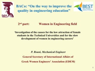 BACo: “On the way to improve the
  quality in engineering education”


   2nd part:          Women in Engineering field

‘Investigation of the causes for the low attraction of female
  students in the Technical Universities and for the slow
      development of women in engineering careers’




               P. Rouni, Mechanical Engineer
       General Secretary of International Affairs of
      Greek Women Engineers’ Association (ΕDΕΜ)

                                                                1
 