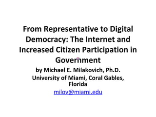 From Representative to Digital Democracy: The Internet and Increased Citizen Participation in Government by Michael E. Milakovich, Ph.D. University of Miami, Coral Gables, Florida [email_address] 