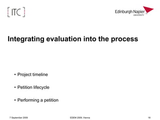 Help identify issues and resolve themMeasure progress against project objectivesAcceptability & uptake: Do stakeholders like it?Impact on democratic processes Viability: Models for sustainabilityThe focus of this paperUptake by external actors (petitioners & non-petitioners)Facing the challenge of getting beyond the usual suspectsHas implications for all three strands of the project’s objectivesEvaluation within EuroPetition7 September 2009EDEM 2009, Vienna11