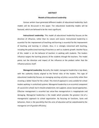 ABSTRACT
Models of Educational Leadership
Various writers have generated different models of educational leadership. Such
models will be discussed in this paper. Ten educational leadership models will be
featured, which are believed to be the most significant.
Instructional Leadership. This model of educational leadership focuses on the
direction of influence, rather than its nature and source. Instructional leadership is
essential for the improvement of teaching and learning is essential for the improvement
of teaching and learning in schools. Also, it is strongly concerned with teaching,
including the professional learning of teachers as well as students growth. Another focus
of this model is on the behavior of teachers in working with students. The leaders
influence targets the learning process of the students through the teachers. The model
points out the direction and impact of the influence or the product rather that the
influence process itself.
Managerial Leadership. Basically, the model, managerial leadership is top-down,
with the authority closely aligned to the formal roles of the leaders. This type of
educational leadership focuses on managing existing activities successfully rather than
visioning a better future for the school. This kind of approach is very suitable for school
leaders working in centralized systems. Managerial leadership is an essential component
of successful schools but it should complement, not supplant, values-based approaches.
Effective management is essential but value-free managerialism is inappropriate and
damaging. Managerial leadership is the model which provides the greatest risk of a
managerialist approach to school organization. By focusing on functions, tasks and
behaviors, there is the possibility that the aims of education will be subordinated to the
managerial aim of greater efficiency.
 