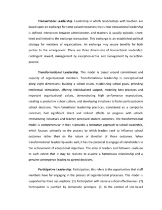 Transactional Leadership. Leadership in which relationships with teachers are
based upon an exchange for some valued resources; that’s how transactional leadership
is defined. Interaction between administrators and teachers is usually episodic, short-
lived and limited to the exchange transaction. This exchange is an established political
strategy for members of organizations. An exchange may secure benefits for both
parties to the arrangement. There are three dimensions of transactional leadership:
contingent reward, management by exception-active and management by exception-
passive.
Transformational Leadership. This model is based around commitment and
capacity of organizational members. Transformational leadership is conceptualized
along eight dimensions: building a school vision, establishing school goals, providing
intellectual stimulation, offering individualized support, modeling best practices and
important organizational values, demonstrating high performance expectations,
creating a productive school culture, and developing structures to foster participation in
school decisions. Transformational leadership practices, considered as a composite
construct, had significant direct and indirect effects on progress with school-
restructuring initiatives and teacher-perceived student outcomes. The transformational
model is comprehensive in that it provides a normative approach to school leadership,
which focuses primarily on the process by which leaders seek to influence school
outcomes rather than on the nature or direction of those outcomes. When
transformational leadership works well, it has the potential to engage all stakeholders in
the achievement of educational objectives. The aims of leaders and followers coalesce
to such extent that it may be realistic to assume a harmonious relationship and a
genuine convergence leading to agreed decisions.
Participative Leadership. Participation, this refers to the opportunities that staff
members have for engaging in the process of organizational processes. This model is
supported by three assumptions: (1) Participation will increase school effectiveness. (2)
Participation is justified by democratic principles. (3) In the context of site-based
 