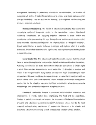 management, leadership is potentially available to any stakeholder. The burdens of
leadership will be less if leadership density were to emerge as a viable replacement for
principal leadership. This will succeed in “bonding” staff together and in easing the
pressures on school principals.
Distributed Leadership. This model of educational leadership has become the
normatively preferred leadership model in the twenty-first century. Distributed
leadership concentrates on engaging expertise wherever it exists within the
organization rather than seeking this only through formal position or role. In this model,
there should be “redistribution of power”, not simply a process of “delegated hardship”.
School leadership has a greater influence in schools and students when it is widely
distributed. Distributed leadership was significantly was significantly related to growth
in student learning.
Moral Leadership. This educational leadership model assumes that the critical
focus of leadership ought to be on the values, beliefs and ethics of leaders themselves.
Authority and influence are to be derived from defensible conceptions of what is right
or good. There are two approaches to moral leadership: (1) described as spiritual and
relates to the recognition that many leaders possess what might be called higher order
perspectives; (2) moral confidence, the capacity to act in a way that is consistent with an
ethical system and is consistent over time. Schools must be run effectively if they are to
survive. But for the school to transform itself into an institution, a learning community
must emerge. This is the moral imperative that principals face.
Emotional Leadership. Emotion is concerned with individual motivation and
interpretation of events, rather than emphasizing the fixed and the predictable.
Emotion is socially constructed and stresses the importance of individual interpretation
of events and situations: “perception is reality”. Emotional silence may be the most
powerful self-replicating mechanism of bureaucratic hierarchy – in schools and
elsewhere. Educational leadership cannot, and does not, function without emotion.
 