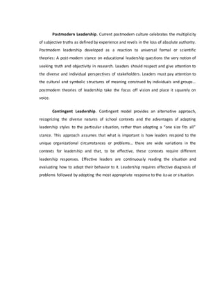Postmodern Leadership. Current postmodern culture celebrates the multiplicity
of subjective truths as defined by experience and revels in the loss of absolute authority.
Postmodern leadership developed as a reaction to universal formal or scientific
theories: A post-modern stance on educational leadership questions the very notion of
seeking truth and objectivity in research. Leaders should respect and give attention to
the diverse and individual perspectives of stakeholders. Leaders must pay attention to
the cultural and symbolic structures of meaning construed by individuals and groups…
postmodern theories of leadership take the focus off vision and place it squarely on
voice.
Contingent Leadership. Contingent model provides an alternative approach,
recognizing the diverse natures of school contexts and the advantages of adapting
leadership styles to the particular situation, rather than adopting a “one size fits all”
stance. This approach assumes that what is important is how leaders respond to the
unique organizational circumstances or problems… there are wide variations in the
contexts for leadership and that, to be effective, these contexts require different
leadership responses. Effective leaders are continuously reading the situation and
evaluating how to adapt their behavior to it. Leadership requires effective diagnosis of
problems followed by adopting the most appropriate response to the issue or situation.
 