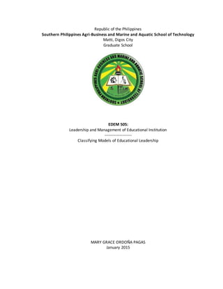 Republic of the Philippines
Southern Philippines Agri-Business and Marine and Aquatic School of Technology
Matti, Digos City
Graduate School
EDEM 505:
Leadership and Management of Educational Institution
--------------------
Classifying Models of Educational Leadership
MARY GRACE ORDOÑA PAGAS
January 2015
 
