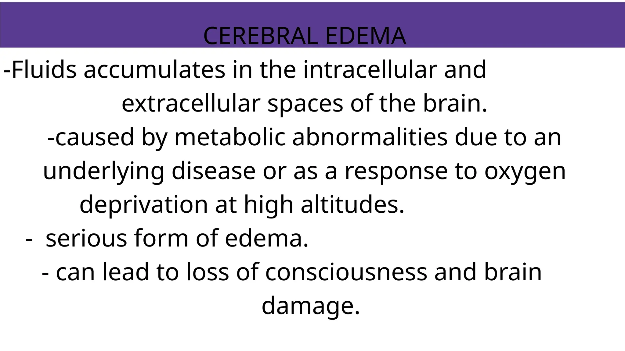 CEREBRAL EDEMA
-Fluids accumulates in the intracellular and
extracellular spaces of the brain.
-caused by metabolic abnormalities due to an
underlying disease or as a response to oxygen
deprivation at high altitudes.
- serious form of edema.
- can lead to loss of consciousness and brain
damage.
 