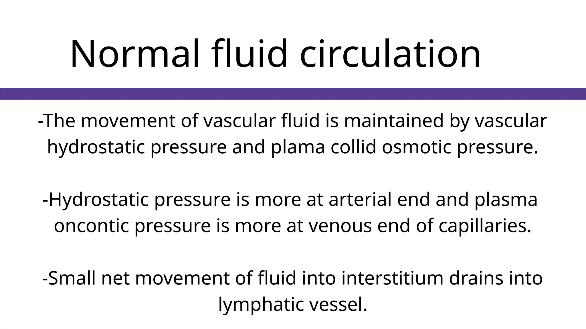 Normal fluid circulation
-The movement of vascular fluid is maintained by vascular
hydrostatic pressure and plama collid osmotic pressure.
-Hydrostatic pressure is more at arterial end and plasma
oncontic pressure is more at venous end of capillaries.
-Small net movement of fluid into interstitium drains into
lymphatic vessel.
 
