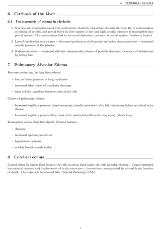 8 CEREBRAL EDEMA


6     Cirrhosis of the Liver
6.1    Pathogenesis of edema in cirrhosis
    1. Scarring and reorganization of liver architecture obstructs blood ﬂow through the liver; the synchronization
       of mixing of arterial and portal blood in liver sinuses is lost and high arterial pressure is transmitted into
       portal system. This mechanisms lead to increased hydrostatic pressure in portal system. Ascites is formed.

    2. Loss of functioning hepatocytes → decreased production of albumines and other plasma proteins → decreased
       oncotic pressure of the plasma.

    3. Sodium retention — decreased eﬀective intravascular volume of possible decreased clearance of aldosterone
       by failing liver.


7     Pulmonary Alveolar Edema
Features protecting the lung from edema:

    – low perfusion pressure in lung capillaries

    – increased eﬀectivness of lymphatic drainage

    – tight cellular junctions between endothelial cells

Causes of pulmonary edema:

    – Increased capillary pressure (most common); usually associated with left ventricular failure or mitral valve
      disease

    – Increased capillary permeability; most often associated with acute lung injury (shock lung)

Eosinophilic edema ﬂuid ﬁlls alveoli. Clinical features:

    – dyspnea

    – increased sputum production

    – hypoxemia, cyanosis

    – crackly breath sounds (rales)


8     Cerebral edema
Caused either by excess ﬂuid between the cells or excess ﬂuid inside the cells (cellular swelling). Causes increased
intracranial pressure and displacement of brain structures — herniations, accompanied by altered brain function
or death. This topic will be covered later (Special Pathology, CNS).
 