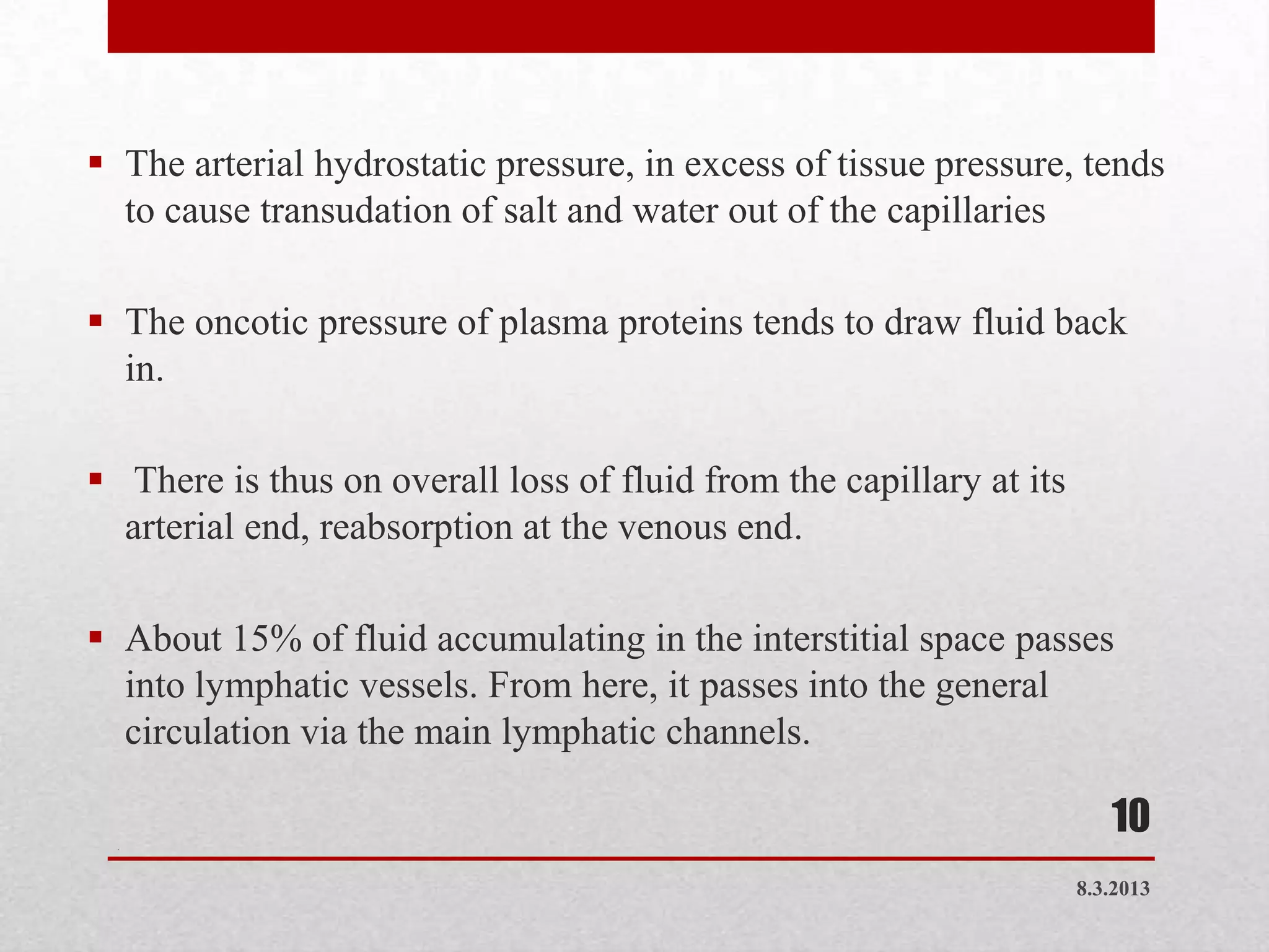  The arterial hydrostatic pressure, in excess of tissue pressure, tends
  to cause transudation of salt and water out of the capillaries

 The oncotic pressure of plasma proteins tends to draw fluid back
  in.

 There is thus on overall loss of fluid from the capillary at its
  arterial end, reabsorption at the venous end.

 About 15% of fluid accumulating in the interstitial space passes
  into lymphatic vessels. From here, it passes into the general
  circulation via the main lymphatic channels.

  .
                                                                        10
                                                                     8.3.2013
 