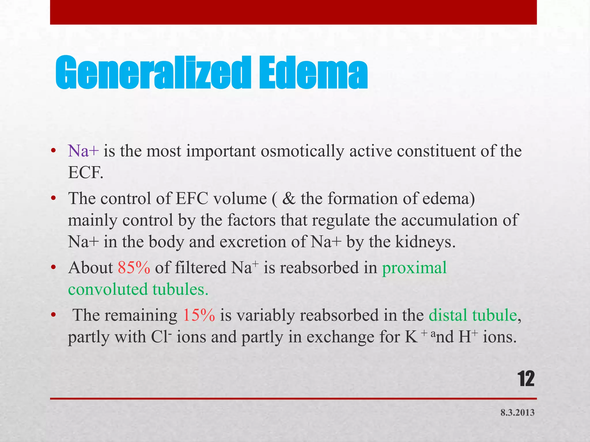 Generalized Edema
• Na+ is the most important osmotically active constituent of the
  ECF.
• The control of EFC volume ( & the formation of edema)
  mainly control by the factors that regulate the accumulation of
  Na+ in the body and excretion of Na+ by the kidneys.
• About 85% of filtered Na+ is reabsorbed in proximal
  convoluted tubules.
• The remaining 15% is variably reabsorbed in the distal tubule,
  partly with Cl- ions and partly in exchange for K + and H+ ions.

                                                                  12
                                                               8.3.2013
 