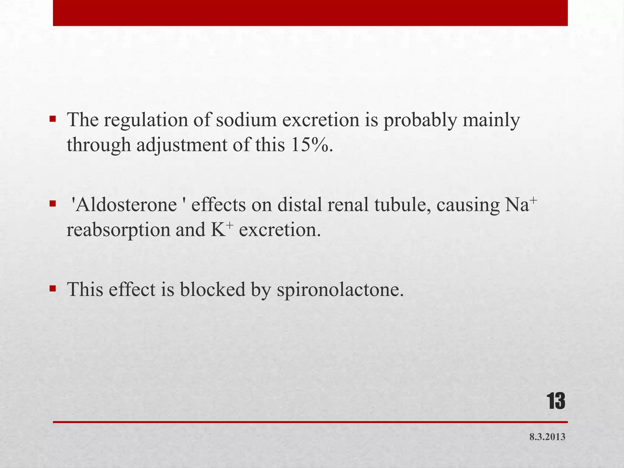  The regulation of sodium excretion is probably mainly
  through adjustment of this 15%.

 'Aldosterone ' effects on distal renal tubule, causing Na+
  reabsorption and K+ excretion.

 This effect is blocked by spironolactone.




                                                               13
                                                           8.3.2013
 