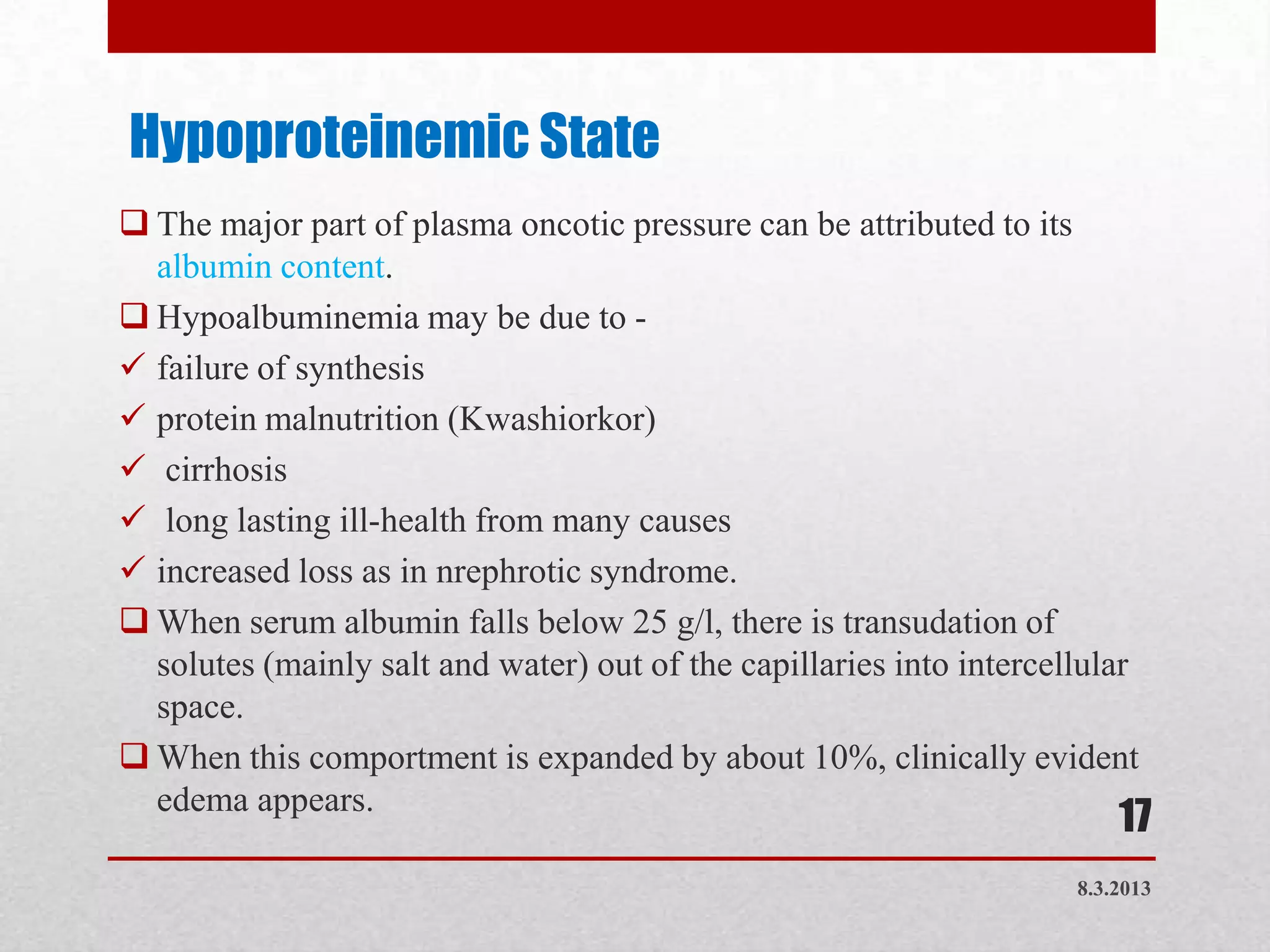 Hypoproteinemic State
 The major part of plasma oncotic pressure can be attributed to its
  albumin content.
 Hypoalbuminemia may be due to -
 failure of synthesis
 protein malnutrition (Kwashiorkor)
 cirrhosis
 long lasting ill-health from many causes
 increased loss as in nrephrotic syndrome.
 When serum albumin falls below 25 g/l, there is transudation of
  solutes (mainly salt and water) out of the capillaries into intercellular
  space.
 When this comportment is expanded by about 10%, clinically evident
  edema appears.
                                                                          17
                                                                      8.3.2013
 