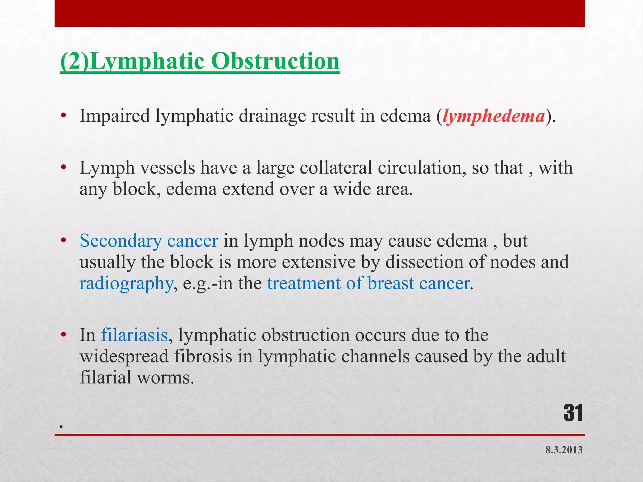 (2)Lymphatic Obstruction

• Impaired lymphatic drainage result in edema (lymphedema).

• Lymph vessels have a large collateral circulation, so that , with
  any block, edema extend over a wide area.

• Secondary cancer in lymph nodes may cause edema , but
  usually the block is more extensive by dissection of nodes and
  radiography, e.g.-in the treatment of breast cancer.

• In filariasis, lymphatic obstruction occurs due to the
  widespread fibrosis in lymphatic channels caused by the adult
  filarial worms.

.                                                                 31
                                                               8.3.2013
 