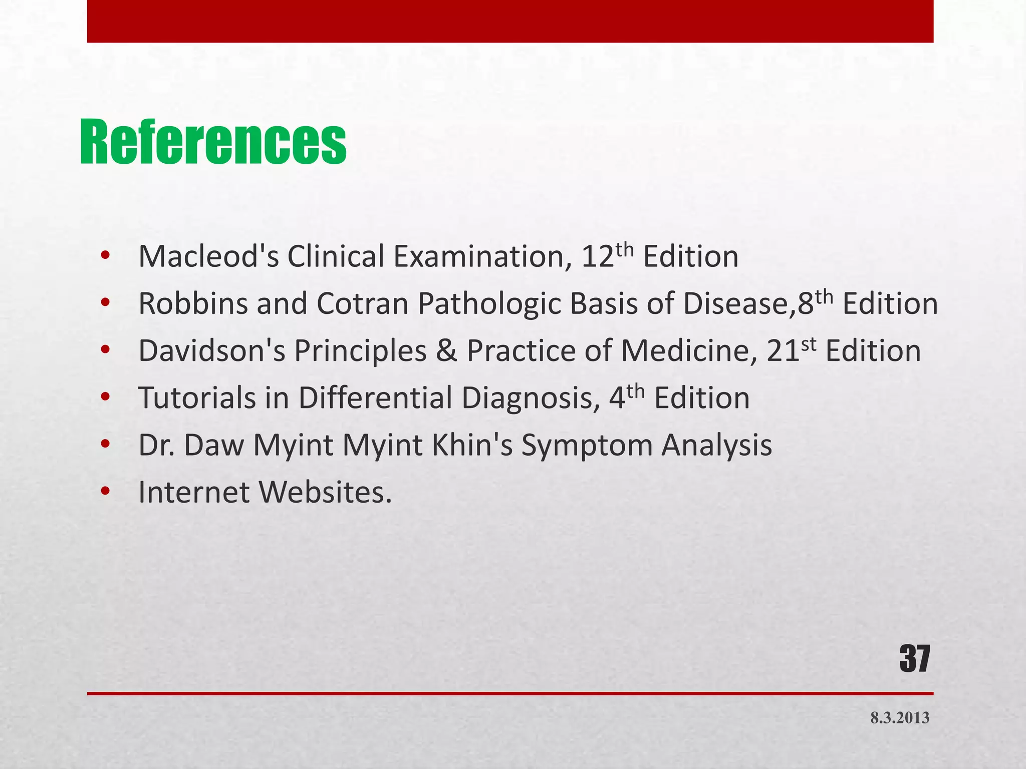 References
•   Macleod's Clinical Examination, 12th Edition
•   Robbins and Cotran Pathologic Basis of Disease,8th Edition
•   Davidson's Principles & Practice of Medicine, 21st Edition
•   Tutorials in Differential Diagnosis, 4th Edition
•   Dr. Daw Myint Myint Khin's Symptom Analysis
•   Internet Websites.



                                                            37
                                                         8.3.2013
 