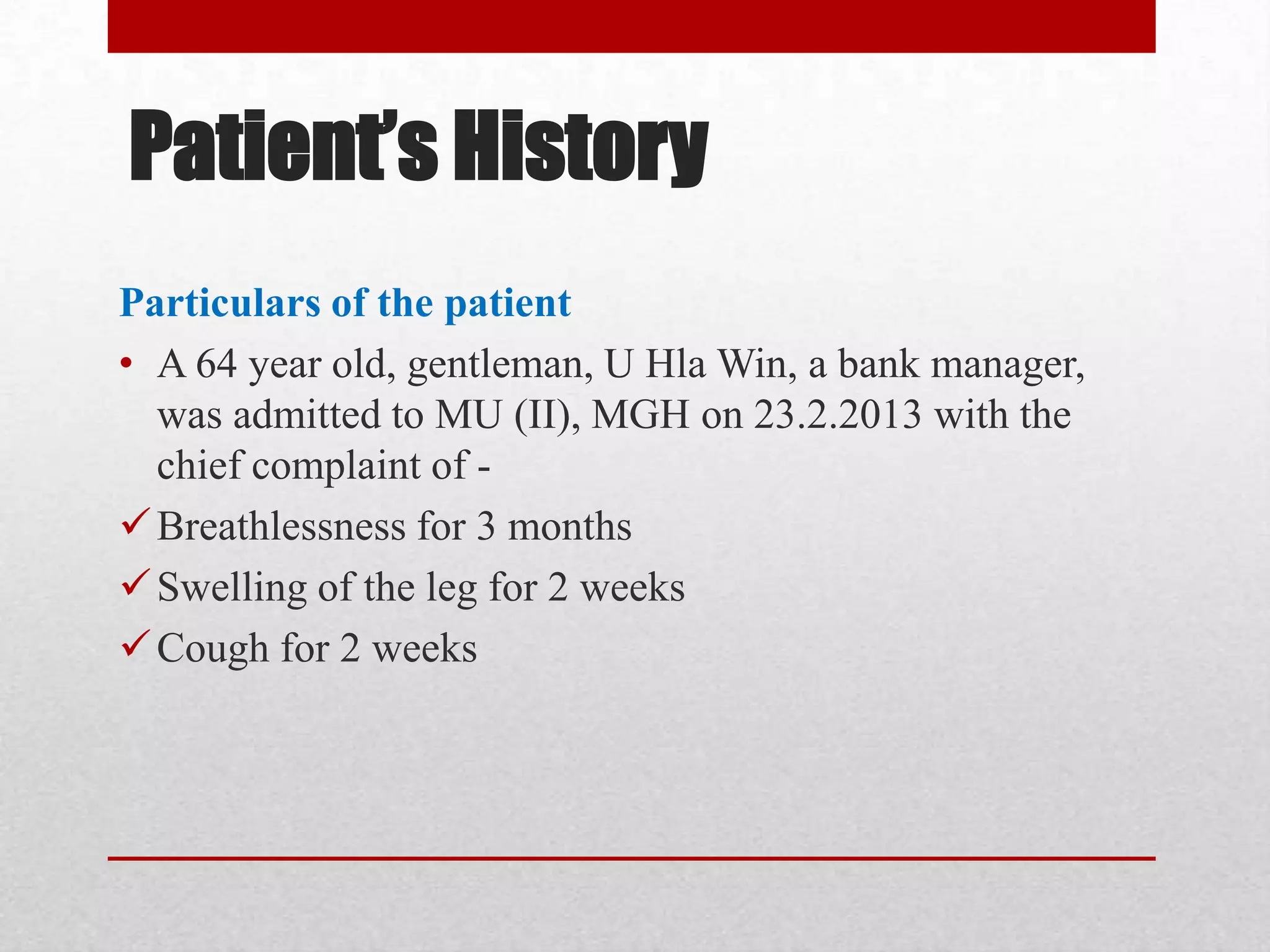 Patient’s History
Particulars of the patient
• A 64 year old, gentleman, U Hla Win, a bank manager,
  was admitted to MU (II), MGH on 23.2.2013 with the
  chief complaint of -
 Breathlessness for 3 months
 Swelling of the leg for 2 weeks
 Cough for 2 weeks
 