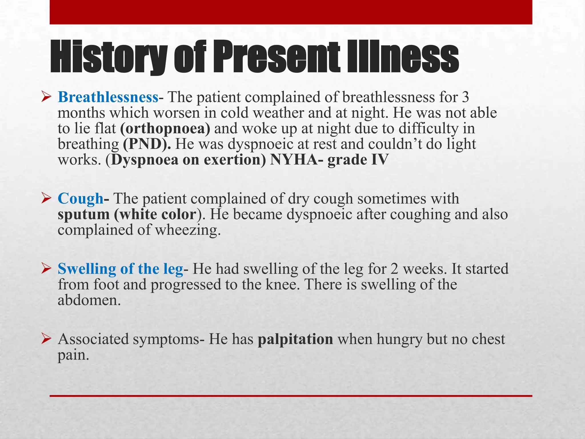 History of Present Illness
 Breathlessness- The patient complained of breathlessness for 3
  months which worsen in cold weather and at night. He was not able
  to lie flat (orthopnoea) and woke up at night due to difficulty in
  breathing (PND). He was dyspnoeic at rest and couldn’t do light
  works. (Dyspnoea on exertion) NYHA- grade IV

 Cough- The patient complained of dry cough sometimes with
  sputum (white color). He became dyspnoeic after coughing and also
  complained of wheezing.

 Swelling of the leg- He had swelling of the leg for 2 weeks. It started
  from foot and progressed to the knee. There is swelling of the
  abdomen.

 Associated symptoms- He has palpitation when hungry but no chest
  pain.
 