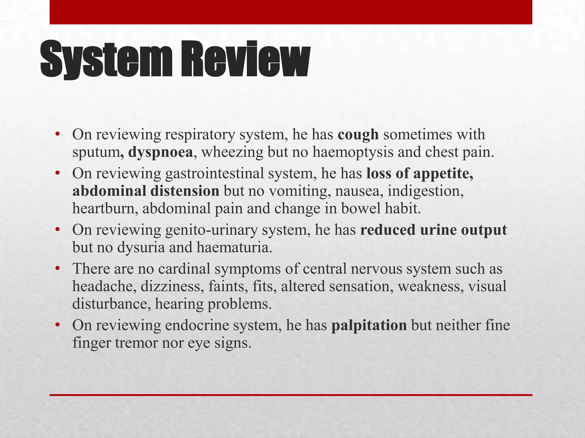 System Review
• On reviewing respiratory system, he has cough sometimes with
  sputum, dyspnoea, wheezing but no haemoptysis and chest pain.
• On reviewing gastrointestinal system, he has loss of appetite,
  abdominal distension but no vomiting, nausea, indigestion,
  heartburn, abdominal pain and change in bowel habit.
• On reviewing genito-urinary system, he has reduced urine output
  but no dysuria and haematuria.
• There are no cardinal symptoms of central nervous system such as
  headache, dizziness, faints, fits, altered sensation, weakness, visual
  disturbance, hearing problems.
• On reviewing endocrine system, he has palpitation but neither fine
  finger tremor nor eye signs.
 
