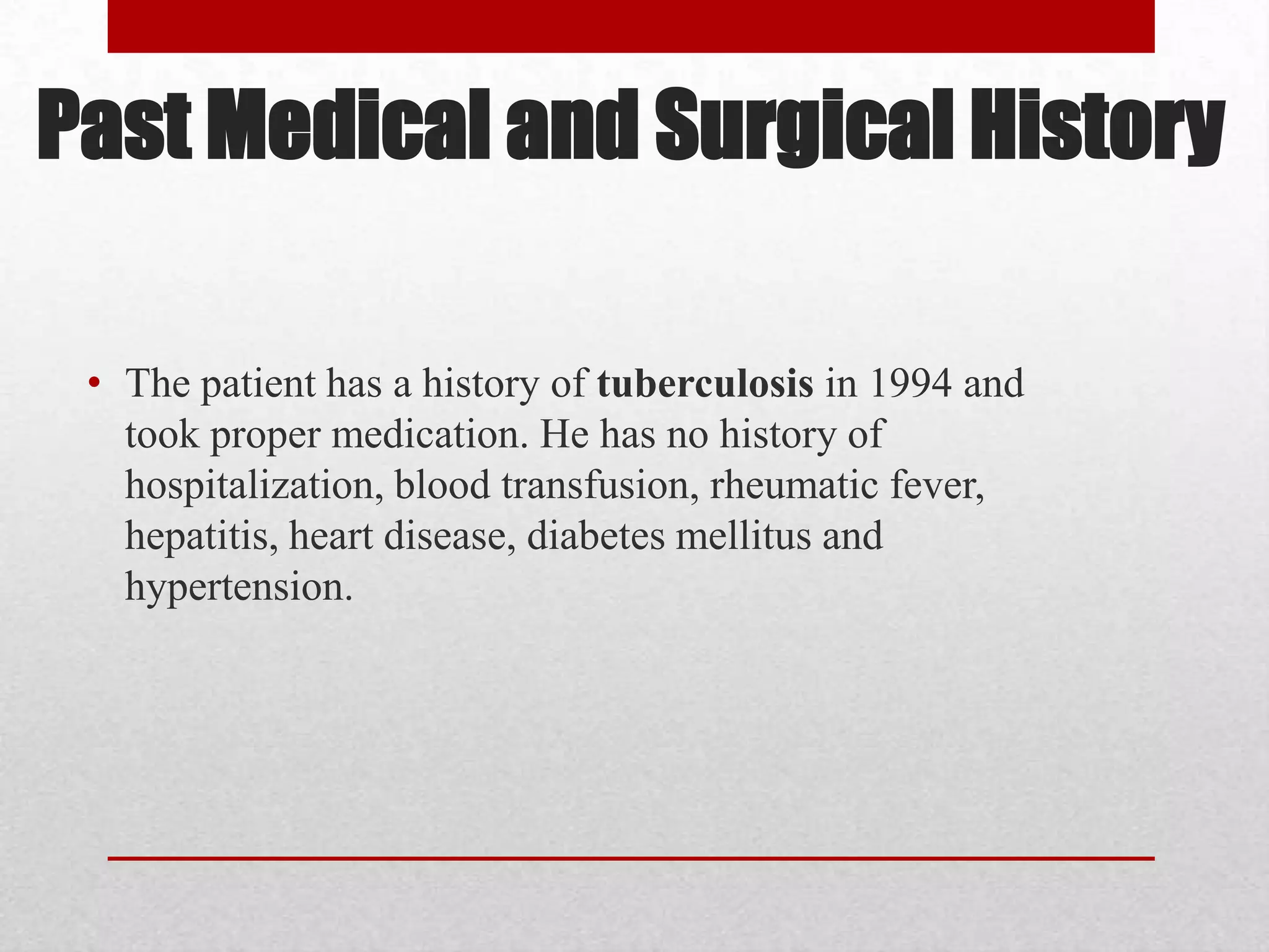Past Medical and Surgical History

 • The patient has a history of tuberculosis in 1994 and
   took proper medication. He has no history of
   hospitalization, blood transfusion, rheumatic fever,
   hepatitis, heart disease, diabetes mellitus and
   hypertension.
 