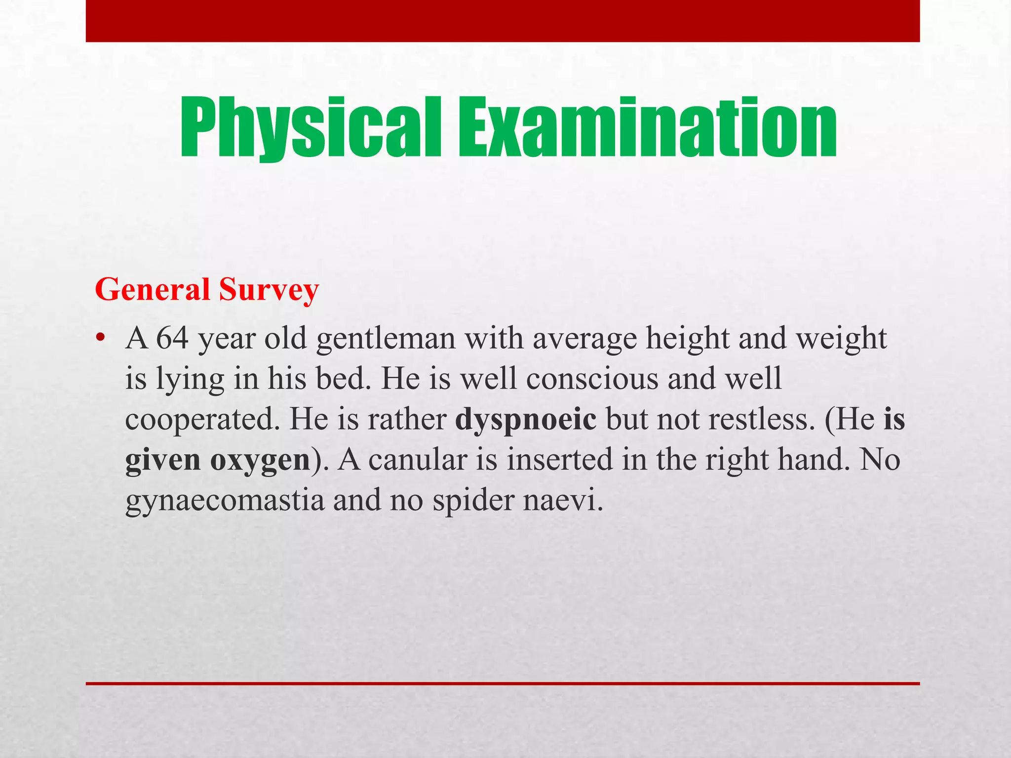 Physical Examination
General Survey
• A 64 year old gentleman with average height and weight
  is lying in his bed. He is well conscious and well
  cooperated. He is rather dyspnoeic but not restless. (He is
  given oxygen). A canular is inserted in the right hand. No
  gynaecomastia and no spider naevi.
 