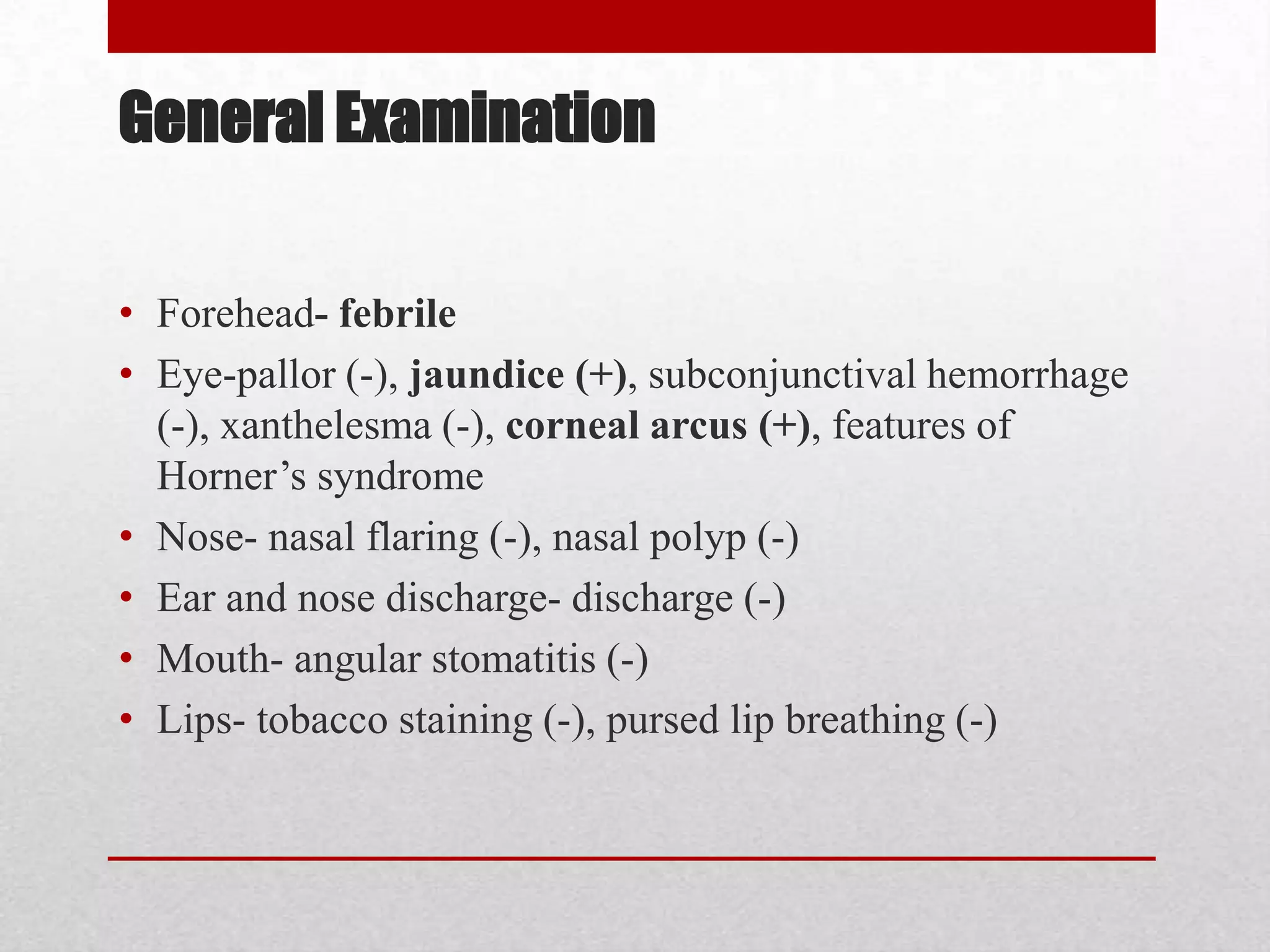 General Examination

• Forehead- febrile
• Eye-pallor (-), jaundice (+), subconjunctival hemorrhage
  (-), xanthelesma (-), corneal arcus (+), features of
  Horner’s syndrome
• Nose- nasal flaring (-), nasal polyp (-)
• Ear and nose discharge- discharge (-)
• Mouth- angular stomatitis (-)
• Lips- tobacco staining (-), pursed lip breathing (-)
 