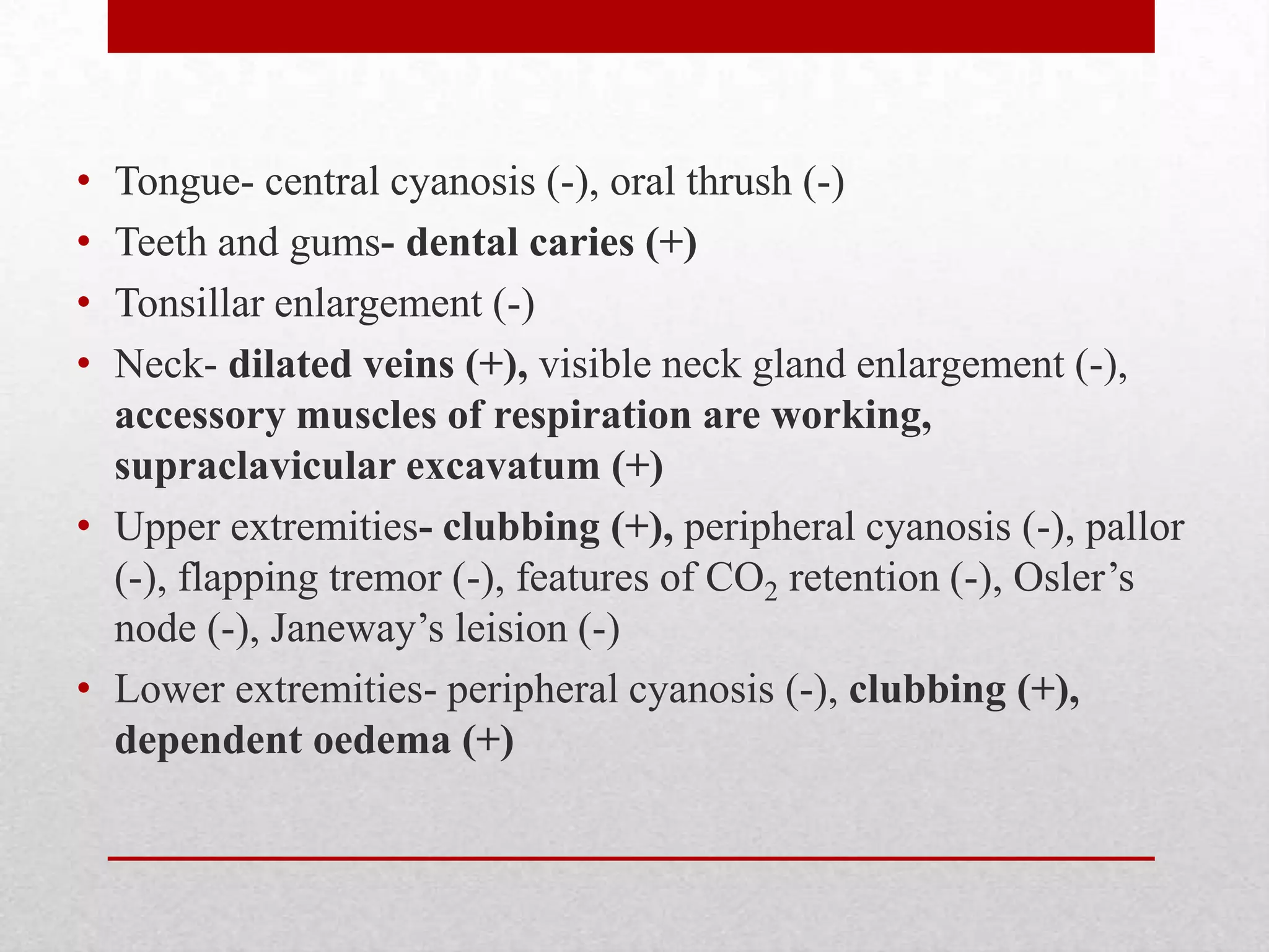 • Tongue- central cyanosis (-), oral thrush (-)
• Teeth and gums- dental caries (+)
• Tonsillar enlargement (-)
• Neck- dilated veins (+), visible neck gland enlargement (-),
  accessory muscles of respiration are working,
  supraclavicular excavatum (+)
• Upper extremities- clubbing (+), peripheral cyanosis (-), pallor
  (-), flapping tremor (-), features of CO2 retention (-), Osler’s
  node (-), Janeway’s leision (-)
• Lower extremities- peripheral cyanosis (-), clubbing (+),
  dependent oedema (+)
 