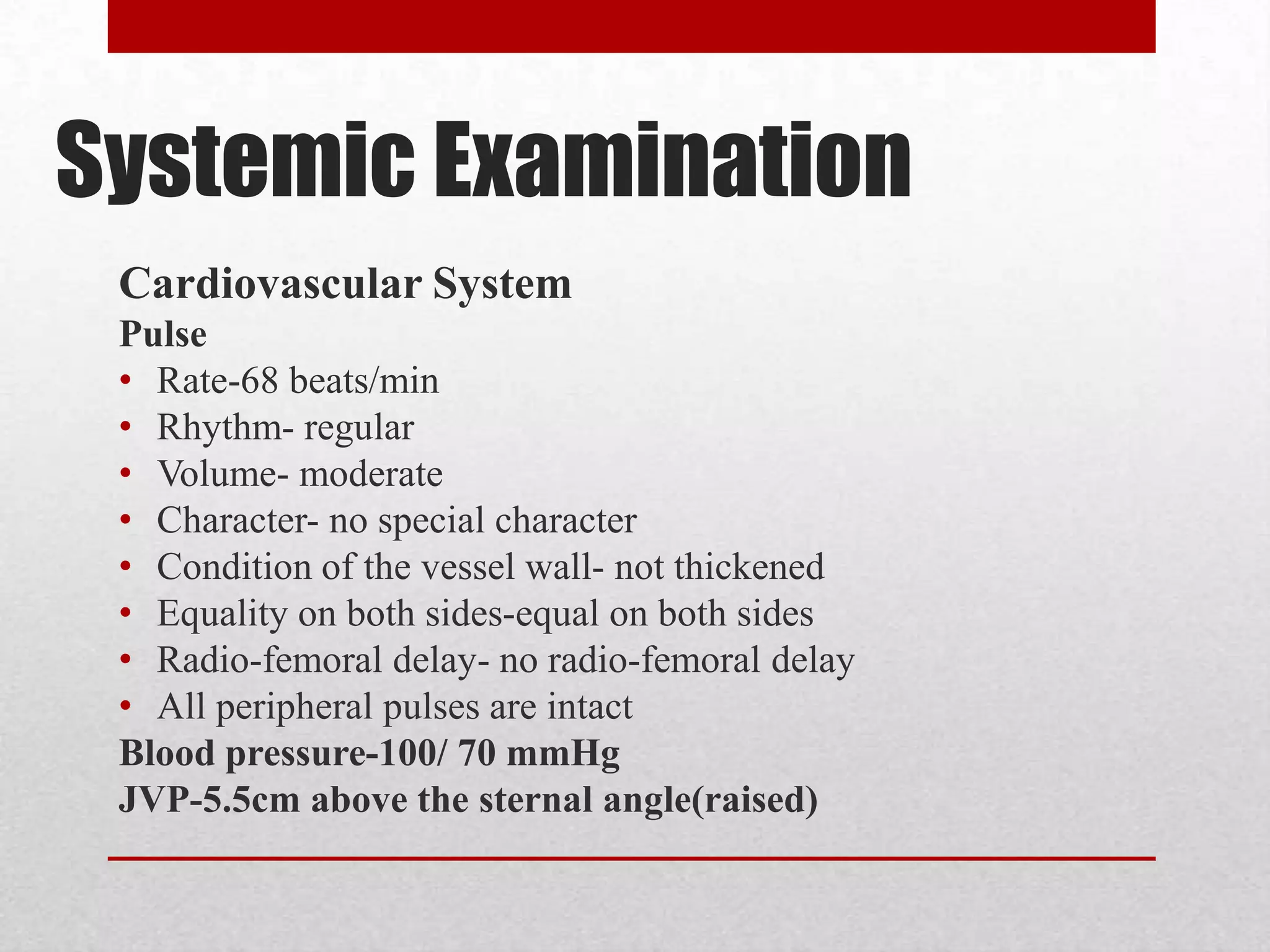 Systemic Examination
 Cardiovascular System
 Pulse
 • Rate-68 beats/min
 • Rhythm- regular
 • Volume- moderate
 • Character- no special character
 • Condition of the vessel wall- not thickened
 • Equality on both sides-equal on both sides
 • Radio-femoral delay- no radio-femoral delay
 • All peripheral pulses are intact
 Blood pressure-100/ 70 mmHg
 JVP-5.5cm above the sternal angle(raised)
 