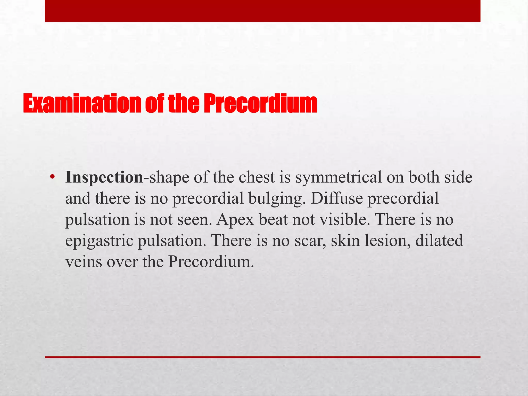 Examination of the Precordium

  • Inspection-shape of the chest is symmetrical on both side
    and there is no precordial bulging. Diffuse precordial
    pulsation is not seen. Apex beat not visible. There is no
    epigastric pulsation. There is no scar, skin lesion, dilated
    veins over the Precordium.
 