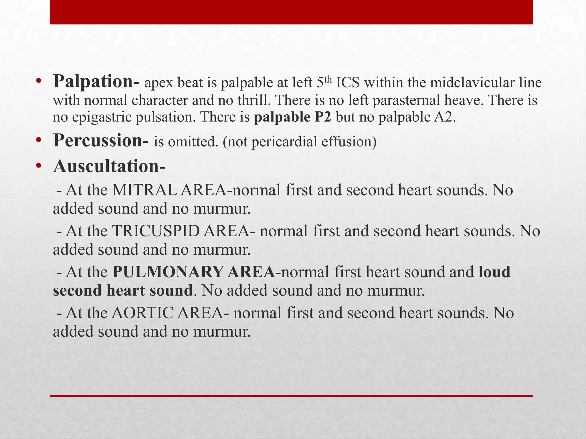• Palpation- apex beat is palpable at left 5th ICS within the midclavicular line
  with normal character and no thrill. There is no left parasternal heave. There is
  no epigastric pulsation. There is palpable P2 but no palpable A2.
• Percussion- is omitted. (not pericardial effusion)
• Auscultation-
   - At the MITRAL AREA-normal first and second heart sounds. No
  added sound and no murmur.
   - At the TRICUSPID AREA- normal first and second heart sounds. No
  added sound and no murmur.
   - At the PULMONARY AREA-normal first heart sound and loud
  second heart sound. No added sound and no murmur.
   - At the AORTIC AREA- normal first and second heart sounds. No
  added sound and no murmur.
 