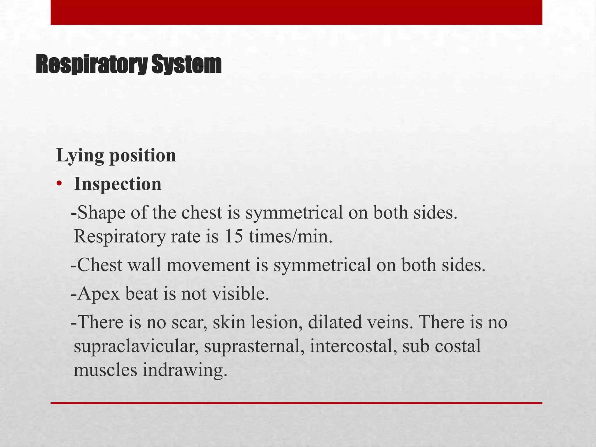 Respiratory System


 Lying position
 • Inspection
   -Shape of the chest is symmetrical on both sides.
   Respiratory rate is 15 times/min.
   -Chest wall movement is symmetrical on both sides.
   -Apex beat is not visible.
   -There is no scar, skin lesion, dilated veins. There is no
   supraclavicular, suprasternal, intercostal, sub costal
   muscles indrawing.
 