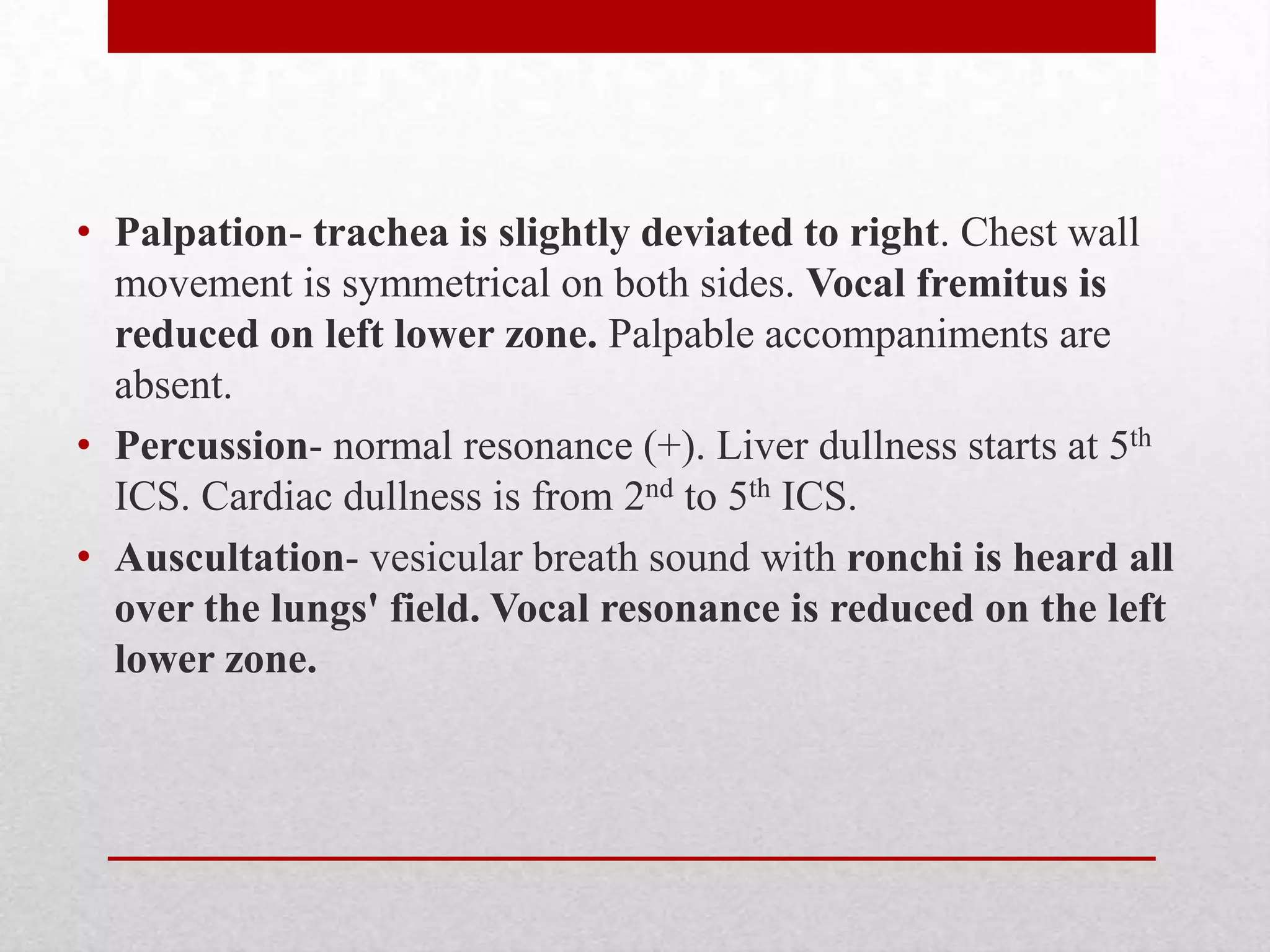 • Palpation- trachea is slightly deviated to right. Chest wall
  movement is symmetrical on both sides. Vocal fremitus is
  reduced on left lower zone. Palpable accompaniments are
  absent.
• Percussion- normal resonance (+). Liver dullness starts at 5th
  ICS. Cardiac dullness is from 2nd to 5th ICS.
• Auscultation- vesicular breath sound with ronchi is heard all
  over the lungs' field. Vocal resonance is reduced on the left
  lower zone.
 