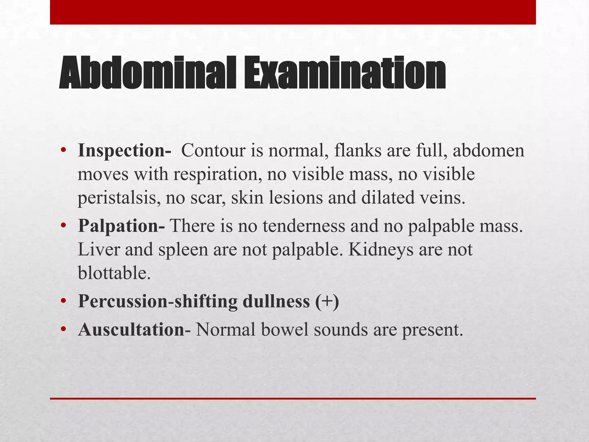 Abdominal Examination
• Inspection- Contour is normal, flanks are full, abdomen
  moves with respiration, no visible mass, no visible
  peristalsis, no scar, skin lesions and dilated veins.
• Palpation- There is no tenderness and no palpable mass.
  Liver and spleen are not palpable. Kidneys are not
  blottable.
• Percussion-shifting dullness (+)
• Auscultation- Normal bowel sounds are present.
 