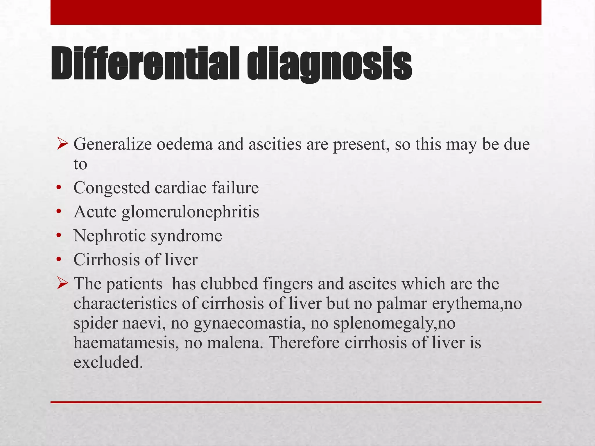 Differential diagnosis
 Generalize oedema and ascities are present, so this may be due
  to
• Congested cardiac failure
• Acute glomerulonephritis
• Nephrotic syndrome
• Cirrhosis of liver
 The patients has clubbed fingers and ascites which are the
  characteristics of cirrhosis of liver but no palmar erythema,no
  spider naevi, no gynaecomastia, no splenomegaly,no
  haematamesis, no malena. Therefore cirrhosis of liver is
  excluded.
 