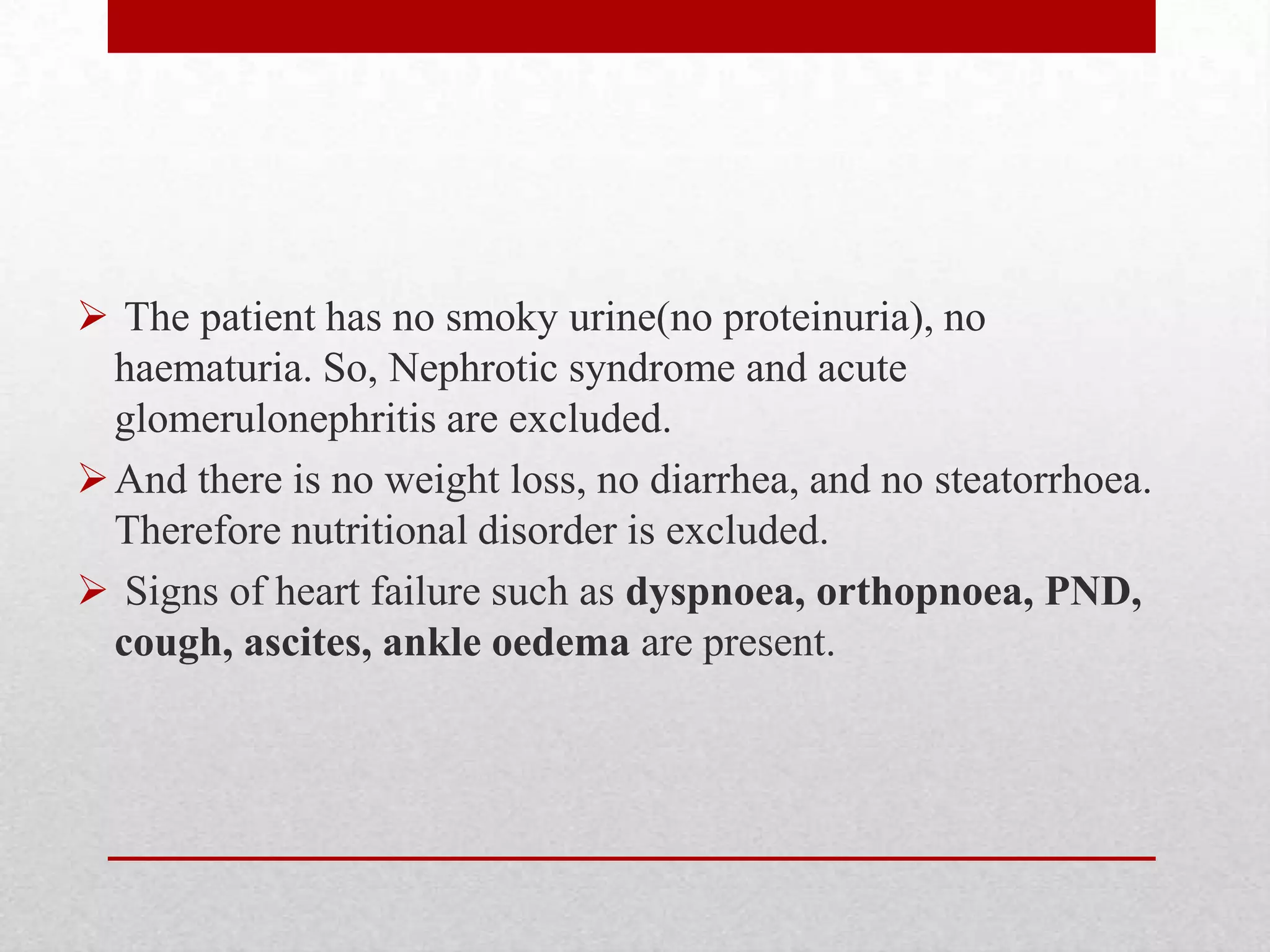  The patient has no smoky urine(no proteinuria), no
  haematuria. So, Nephrotic syndrome and acute
  glomerulonephritis are excluded.
 And there is no weight loss, no diarrhea, and no steatorrhoea.
  Therefore nutritional disorder is excluded.
 Signs of heart failure such as dyspnoea, orthopnoea, PND,
  cough, ascites, ankle oedema are present.
 