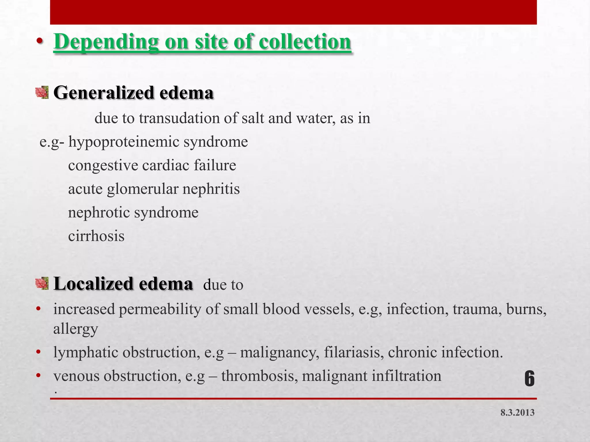 • Depending on site of collection

  Generalized edema
         due to transudation of salt and water, as in
e.g- hypoproteinemic syndrome
     congestive cardiac failure
     acute glomerular nephritis
     nephrotic syndrome
     cirrhosis

  Localized edema due to
• increased permeability of small blood vessels, e.g, infection, trauma, burns,
  allergy
• lymphatic obstruction, e.g – malignancy, filariasis, chronic infection.
• venous obstruction, e.g – thrombosis, malignant infiltration             6
   .

                                                                       8.3.2013
 