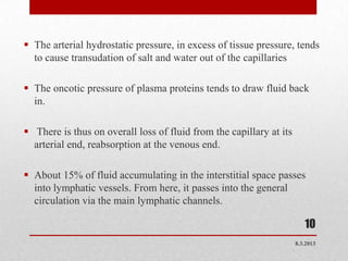  The arterial hydrostatic pressure, in excess of tissue pressure, tends
  to cause transudation of salt and water out of the capillaries

 The oncotic pressure of plasma proteins tends to draw fluid back
  in.

 There is thus on overall loss of fluid from the capillary at its
  arterial end, reabsorption at the venous end.

 About 15% of fluid accumulating in the interstitial space passes
  into lymphatic vessels. From here, it passes into the general
  circulation via the main lymphatic channels.

  .
                                                                        10
                                                                     8.3.2013
 