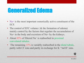 Generalized Edema
• Na+ is the most important osmotically active constituent of the
  ECF.
• The control of EFC volume ( & the formation of edema)
  mainly control by the factors that regulate the accumulation of
  Na+ in the body and excretion of Na+ by the kidneys.
• About 85% of filtered Na+ is reabsorbed in proximal
  convoluted tubules.
• The remaining 15% is variably reabsorbed in the distal tubule,
  partly with Cl- ions and partly in exchange for K + and H+ ions.

                                                                  12
                                                               8.3.2013
 