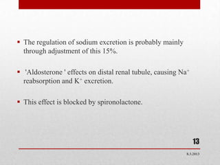  The regulation of sodium excretion is probably mainly
  through adjustment of this 15%.

 'Aldosterone ' effects on distal renal tubule, causing Na+
  reabsorption and K+ excretion.

 This effect is blocked by spironolactone.




                                                               13
                                                           8.3.2013
 