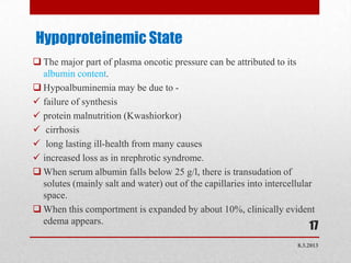 Hypoproteinemic State
 The major part of plasma oncotic pressure can be attributed to its
  albumin content.
 Hypoalbuminemia may be due to -
 failure of synthesis
 protein malnutrition (Kwashiorkor)
 cirrhosis
 long lasting ill-health from many causes
 increased loss as in nrephrotic syndrome.
 When serum albumin falls below 25 g/l, there is transudation of
  solutes (mainly salt and water) out of the capillaries into intercellular
  space.
 When this comportment is expanded by about 10%, clinically evident
  edema appears.
                                                                          17
                                                                      8.3.2013
 