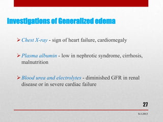 Investigations of Generalized edema

    Chest X-ray - sign of heart failure, cardiomegaly

    Plasma albumin - low in nephrotic syndrome, cirrhosis,
     malnutrition

    Blood urea and electrolytes - diminished GFR in renal
     disease or in severe cardiac failure


                                                              27
                                                         8.3.2013
 