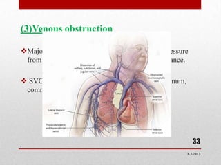 (3)Venous obstruction

Major cause - deep vein thrombosis, external pressure
 from a tumor or pregnancy, or valvular incompitance.

 SVCO is caused by a tumor in superior mediastinum,
 commonly lung cancer.




.
                                                          33
                                                       8.3.2013
 