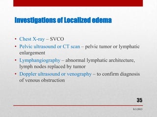 Investigations of Localized edema

• Chest X-ray – SVCO
• Pelvic ultrasound or CT scan – pelvic tumor or lymphatic
  enlargement
• Lymphangiography – abnormal lymphatic architecture,
  lymph nodes replaced by tumor
• Doppler ultrasound or venography – to confirm diagnosis
  of venous obstruction


                                                         35
                                                      8.3.2013
 