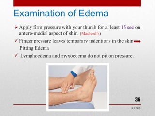 Examination of Edema
 Apply firm pressure with your thumb for at least 15 sec on
  antero-medial aspect of shin. (Macleod’s)
 Finger pressure leaves temporary indentions in the skin
  Pitting Edema
 Lymphoedema and myxoedema do not pit on pressure.




                                                          36
                                                       8.3.2013
 