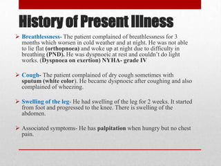 History of Present Illness
 Breathlessness- The patient complained of breathlessness for 3
  months which worsen in cold weather and at night. He was not able
  to lie flat (orthopnoea) and woke up at night due to difficulty in
  breathing (PND). He was dyspnoeic at rest and couldn’t do light
  works. (Dyspnoea on exertion) NYHA- grade IV

 Cough- The patient complained of dry cough sometimes with
  sputum (white color). He became dyspnoeic after coughing and also
  complained of wheezing.

 Swelling of the leg- He had swelling of the leg for 2 weeks. It started
  from foot and progressed to the knee. There is swelling of the
  abdomen.

 Associated symptoms- He has palpitation when hungry but no chest
  pain.
 