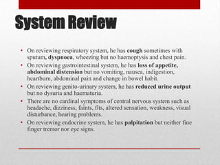 System Review
• On reviewing respiratory system, he has cough sometimes with
  sputum, dyspnoea, wheezing but no haemoptysis and chest pain.
• On reviewing gastrointestinal system, he has loss of appetite,
  abdominal distension but no vomiting, nausea, indigestion,
  heartburn, abdominal pain and change in bowel habit.
• On reviewing genito-urinary system, he has reduced urine output
  but no dysuria and haematuria.
• There are no cardinal symptoms of central nervous system such as
  headache, dizziness, faints, fits, altered sensation, weakness, visual
  disturbance, hearing problems.
• On reviewing endocrine system, he has palpitation but neither fine
  finger tremor nor eye signs.
 