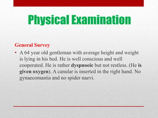 Physical Examination
General Survey
• A 64 year old gentleman with average height and weight
  is lying in his bed. He is well conscious and well
  cooperated. He is rather dyspnoeic but not restless. (He is
  given oxygen). A canular is inserted in the right hand. No
  gynaecomastia and no spider naevi.
 