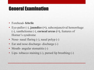 General Examination

• Forehead- febrile
• Eye-pallor (-), jaundice (+), subconjunctival hemorrhage
  (-), xanthelesma (-), corneal arcus (+), features of
  Horner’s syndrome
• Nose- nasal flaring (-), nasal polyp (-)
• Ear and nose discharge- discharge (-)
• Mouth- angular stomatitis (-)
• Lips- tobacco staining (-), pursed lip breathing (-)
 