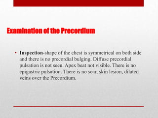 Examination of the Precordium

  • Inspection-shape of the chest is symmetrical on both side
    and there is no precordial bulging. Diffuse precordial
    pulsation is not seen. Apex beat not visible. There is no
    epigastric pulsation. There is no scar, skin lesion, dilated
    veins over the Precordium.
 
